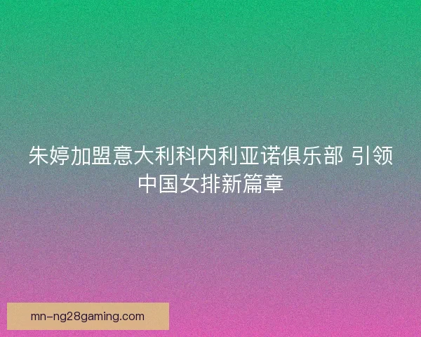 朱婷加盟意大利科内利亚诺俱乐部 引领中国女排新篇章 朱婷加盟意大利科内利亚诺俱乐部 引领中国女排新篇章