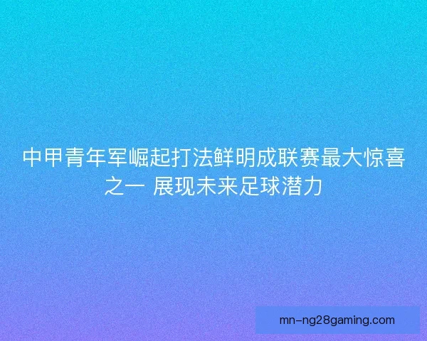 中甲青年军崛起打法鲜明成联赛最大惊喜之一 展现未来足球潜力 中甲青年军崛起打法鲜明成联赛最大惊喜之一 展现未来足球潜力
