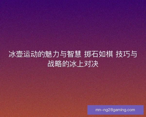 冰壶运动的魅力与智慧 掷石如棋 技巧与战略的冰上对决