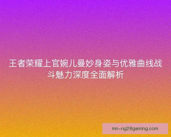王者荣耀上官婉儿曼妙身姿与优雅曲线战斗魅力深度全面解析 王者荣耀上官婉儿曼妙身姿与优雅曲线战斗魅力深度全面解析