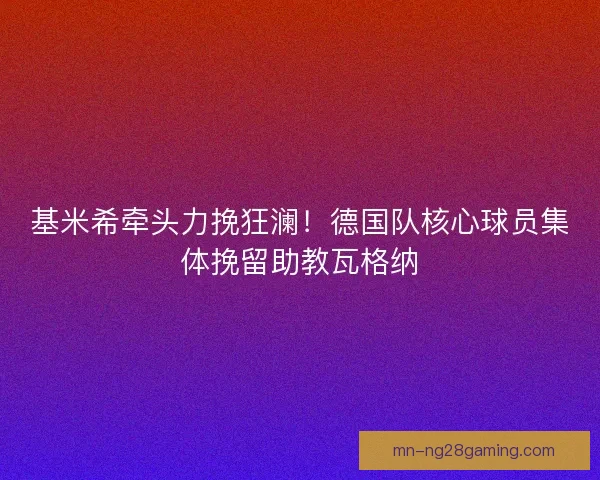 基米希牵头力挽狂澜！德国队核心球员集体挽留助教瓦格纳