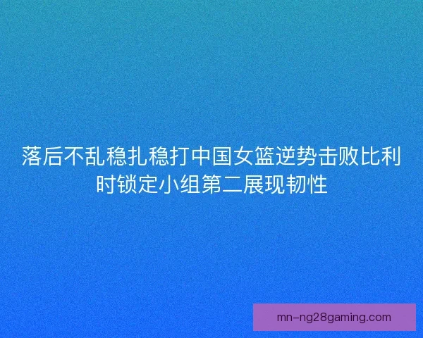 落后不乱稳扎稳打中国女篮逆势击败比利时锁定小组第二展现韧性
