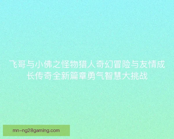 飞哥与小佛之怪物猎人奇幻冒险与友情成长传奇全新篇章勇气智慧大挑战 飞哥与小佛之怪物猎人奇幻冒险与友情成长传奇全新篇章勇气智慧大挑战