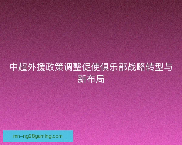 中超外援政策调整促使俱乐部战略转型与新布局 中超外援政策调整促使俱乐部战略转型与新布局