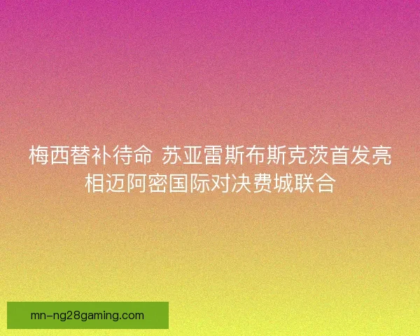 梅西替补待命 苏亚雷斯布斯克茨首发亮相迈阿密国际对决费城联合