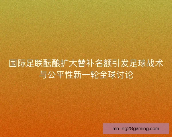 国际足联酝酿扩大替补名额引发足球战术与公平性新一轮全球讨论 国际足联酝酿扩大替补名额引发足球战术与公平性新一轮全球讨论