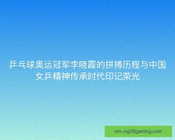 乒乓球奥运冠军李晓霞的拼搏历程与中国女乒精神传承时代印记荣光